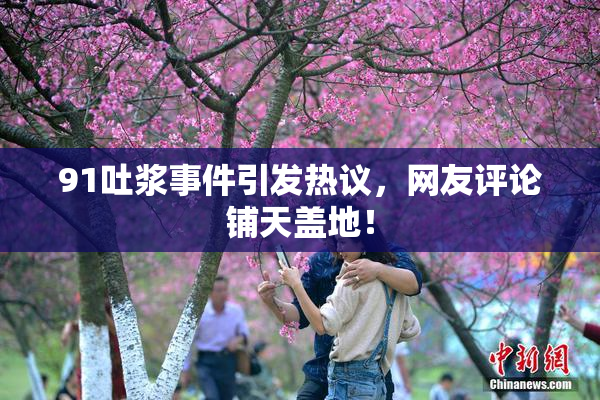 91吐浆事件引发热议，网友评论铺天盖地！