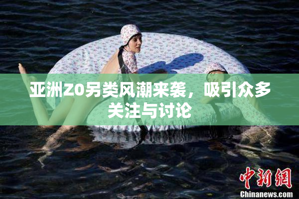 亚洲Z0另类风潮来袭，吸引众多关注与讨论