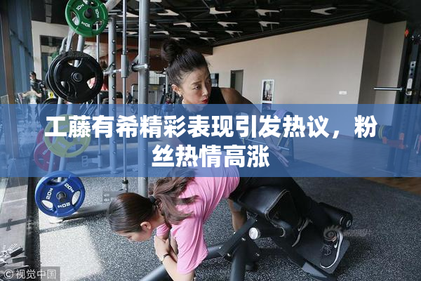 工藤有希精彩表现引发热议，粉丝热情高涨