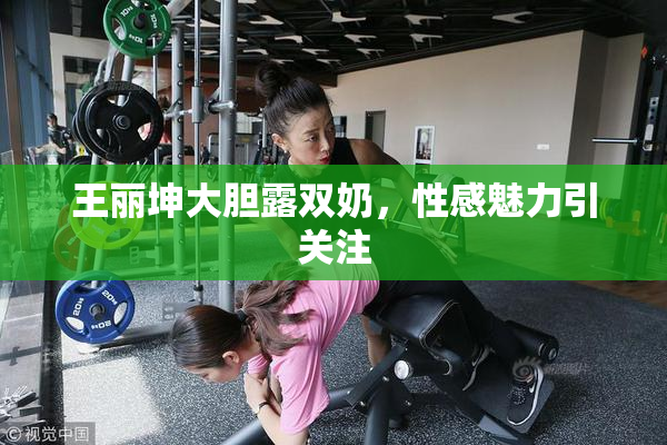 王丽坤大胆露双奶，性感魅力引关注