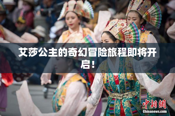 艾莎公主的奇幻冒险旅程即将开启！