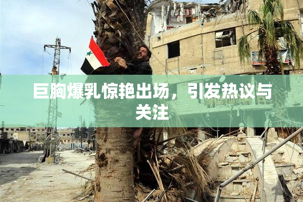 巨胸爆乳惊艳出场，引发热议与关注