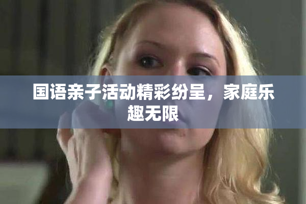 国语亲子活动精彩纷呈，家庭乐趣无限