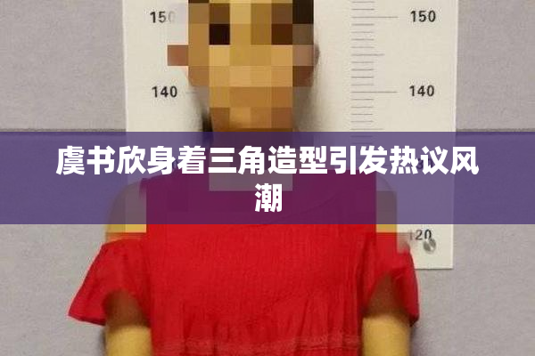 虞书欣身着三角造型引发热议风潮