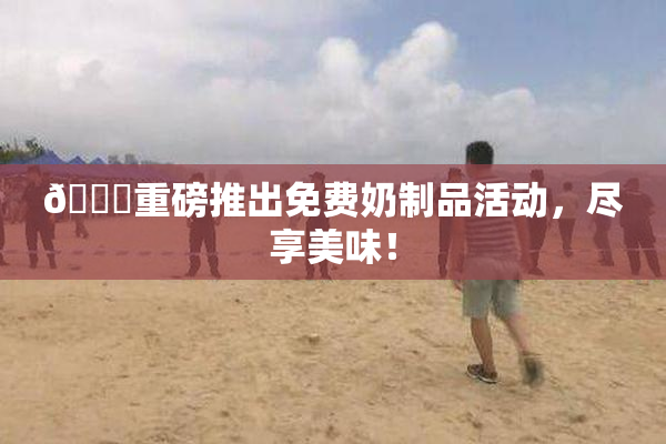 🔞重磅推出免费奶制品活动，尽享美味！