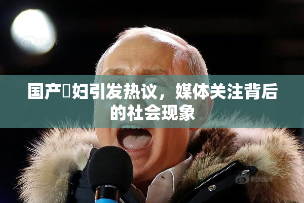 国产婬妇引发热议，媒体关注背后的社会现象