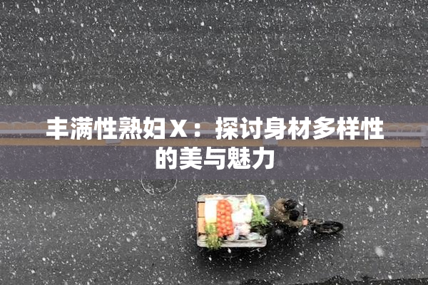 丰满性熟妇Ⅹ：探讨身材多样性的美与魅力