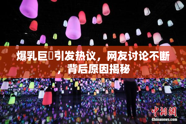 爆乳巨凥引发热议，网友讨论不断，背后原因揭秘