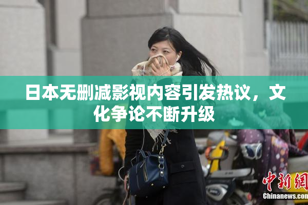 日本无删减影视内容引发热议，文化争论不断升级