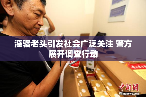 淫骚老头引发社会广泛关注 警方展开调查行动