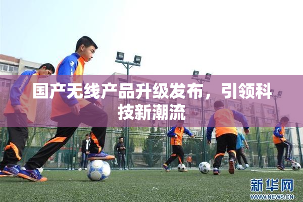 国产无线产品升级发布，引领科技新潮流