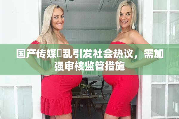 国产传媒婬乱引发社会热议，需加强审核监管措施