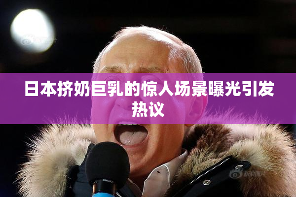 日本挤奶巨乳的惊人场景曝光引发热议