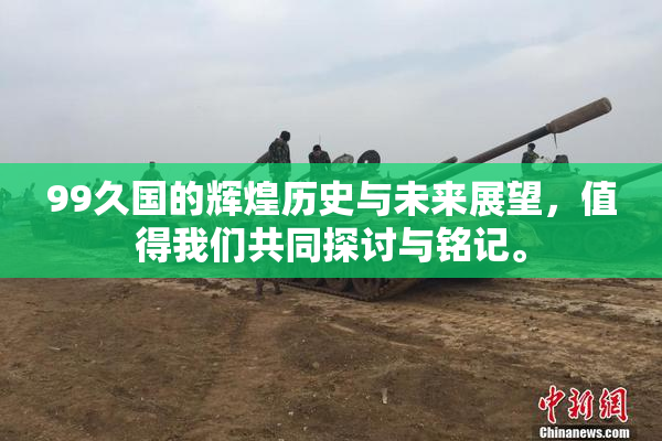 99久国的辉煌历史与未来展望，值得我们共同探讨与铭记。