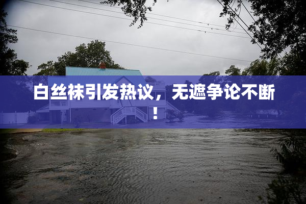 白丝袜引发热议，无遮争论不断！