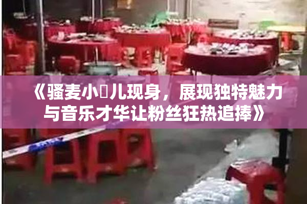 《骚麦小苮儿现身，展现独特魅力与音乐才华让粉丝狂热追捧》