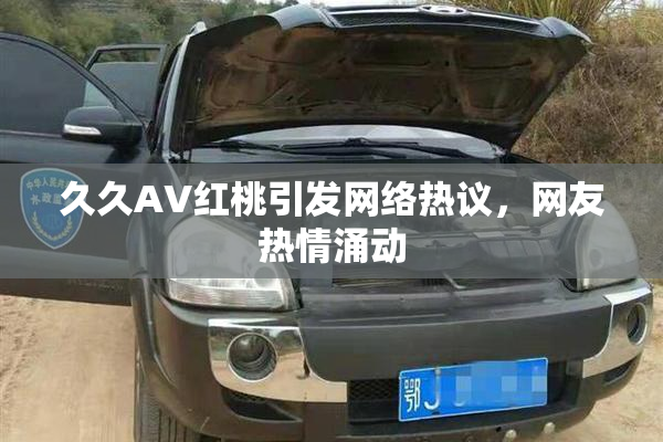 久久AV红桃引发网络热议，网友热情涌动