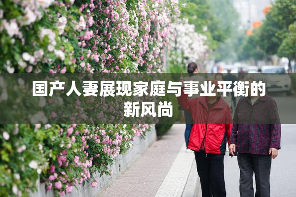 国产人妻展现家庭与事业平衡的新风尚