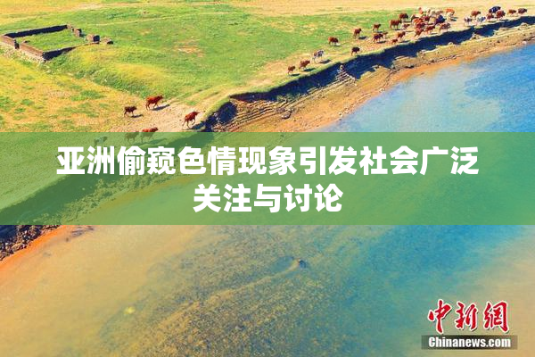 亚洲偷窥色情现象引发社会广泛关注与讨论