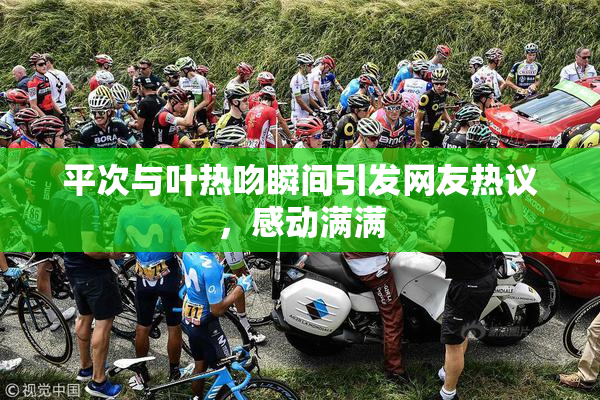 平次与叶热吻瞬间引发网友热议，感动满满