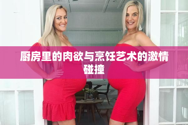 厨房里的肉欲与烹饪艺术的激情碰撞