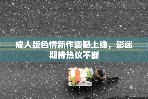 成人版色情新作震撼上线，影迷期待热议不断