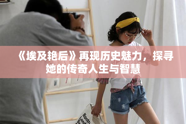 《埃及艳后》再现历史魅力，探寻她的传奇人生与智慧