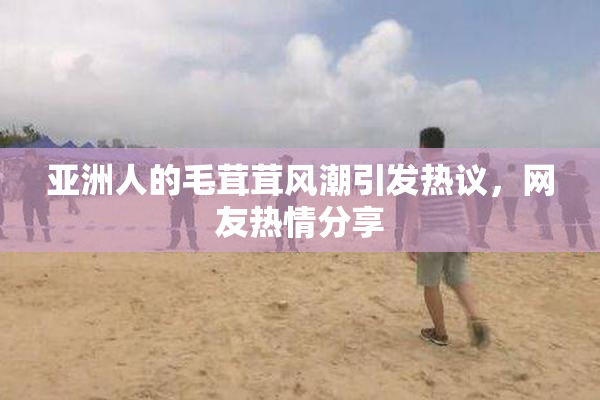 亚洲人的毛茸茸风潮引发热议，网友热情分享