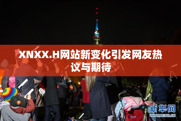 XNXX.H网站新变化引发网友热议与期待