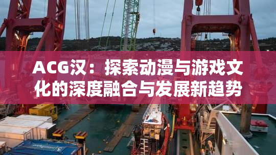 ACG汉：探索动漫与游戏文化的深度融合与发展新趋势