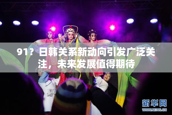 91？日韩关系新动向引发广泛关注，未来发展值得期待