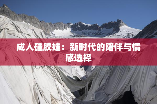 成人硅胶娃：新时代的陪伴与情感选择