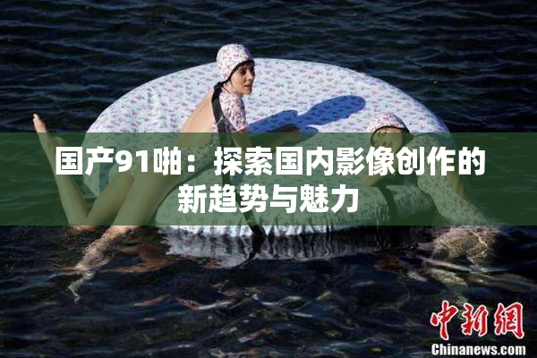 国产91啪：探索国内影像创作的新趋势与魅力