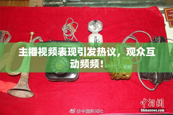 主播视频表现引发热议，观众互动频频！