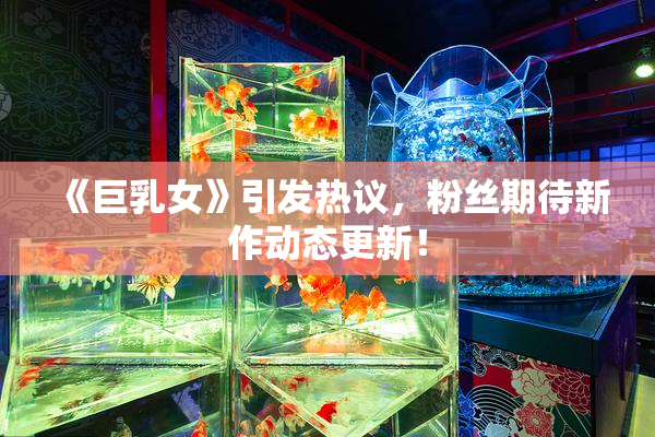《巨乳女》引发热议，粉丝期待新作动态更新！