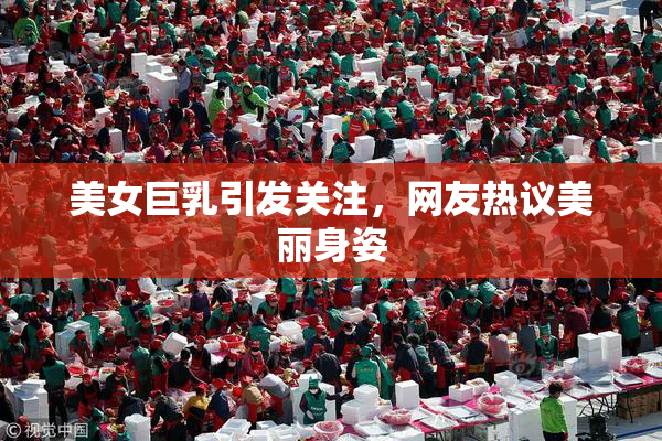 美女巨乳引发关注，网友热议美丽身姿