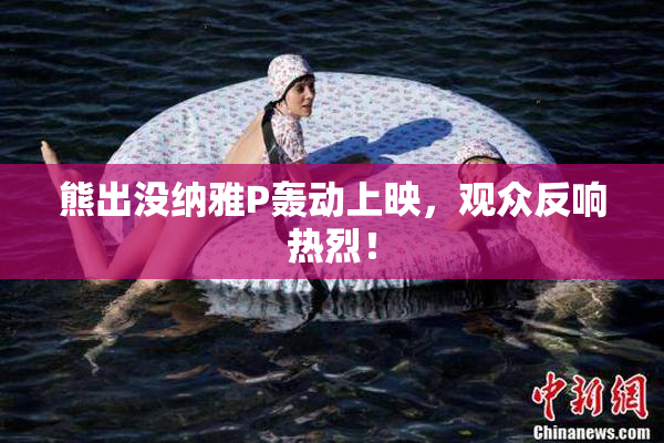 熊出没纳雅P轰动上映，观众反响热烈！