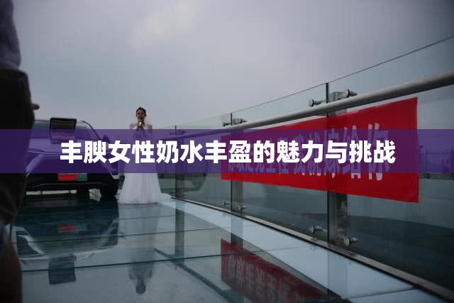 丰腴女性奶水丰盈的魅力与挑战