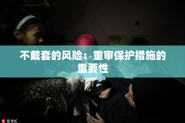 不戴套的风险：重审保护措施的重要性