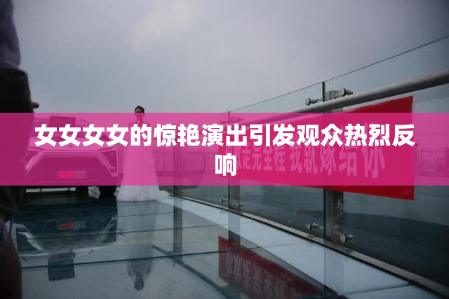 女女女女的惊艳演出引发观众热烈反响