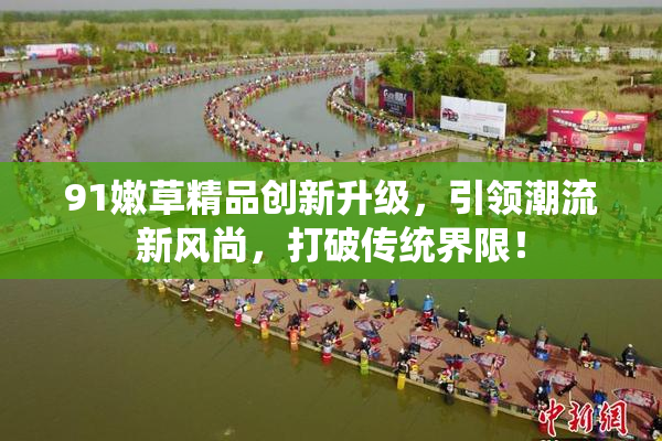91嫩草精品创新升级，引领潮流新风尚，打破传统界限！