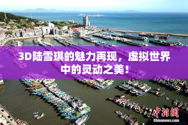 3D陆雪琪的魅力再现，虚拟世界中的灵动之美！