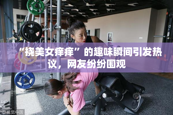 “挠美女痒痒”的趣味瞬间引发热议，网友纷纷围观