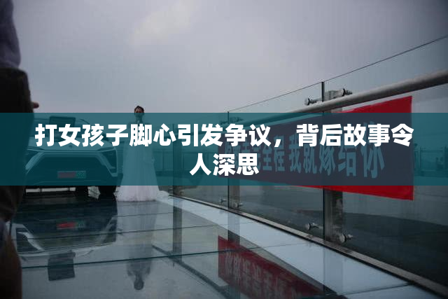 打女孩子脚心引发争议，背后故事令人深思