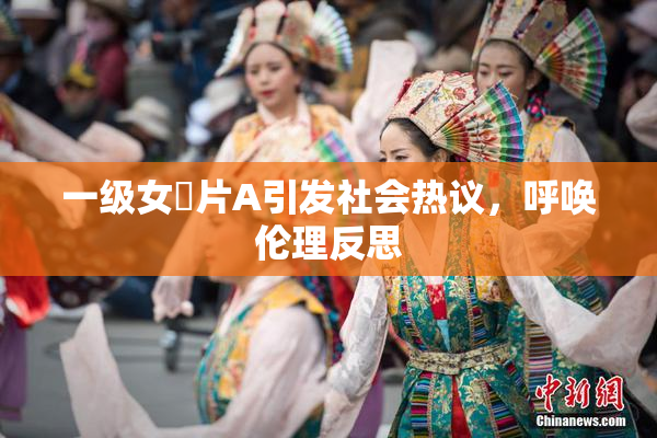 一级女婬片A引发社会热议，呼唤伦理反思