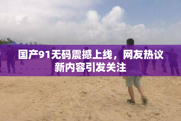国产91无码震撼上线，网友热议新内容引发关注