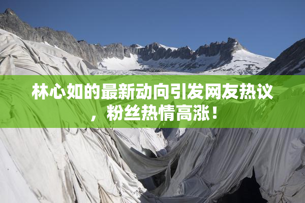 林心如的最新动向引发网友热议，粉丝热情高涨！
