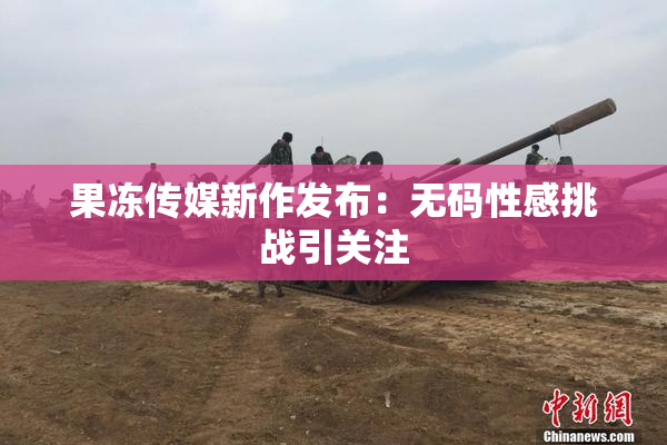 果冻传媒新作发布：无码性感挑战引关注