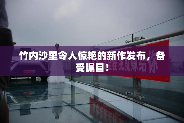 竹内沙里令人惊艳的新作发布，备受瞩目！