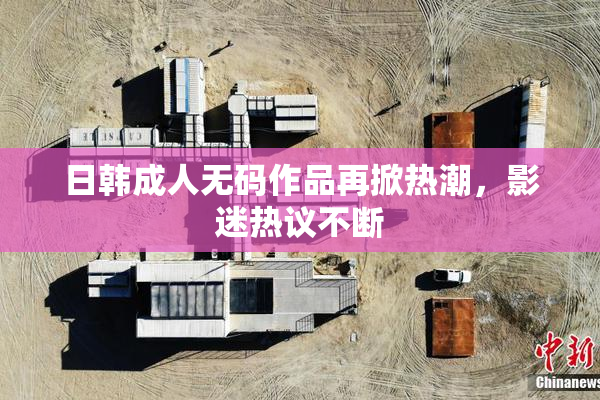 日韩成人无码作品再掀热潮，影迷热议不断